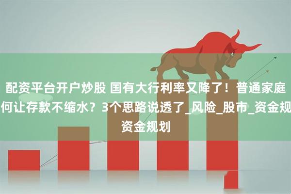 配资平台开户炒股 国有大行利率又降了！普通家庭如何让存款不缩水？3个思路说透了_风险_股市_资金规划