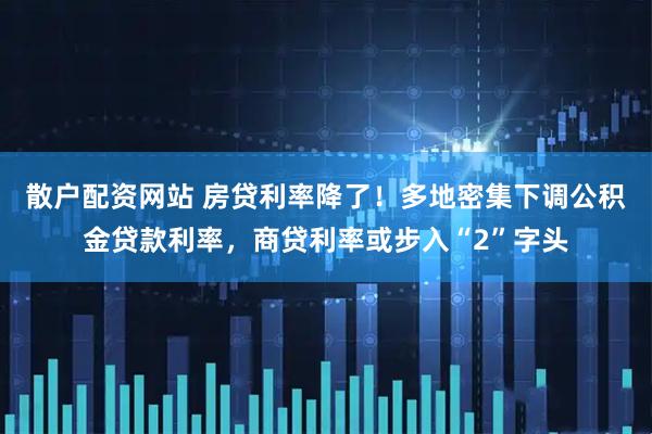 散户配资网站 房贷利率降了！多地密集下调公积金贷款利率，商贷利率或步入“2”字头
