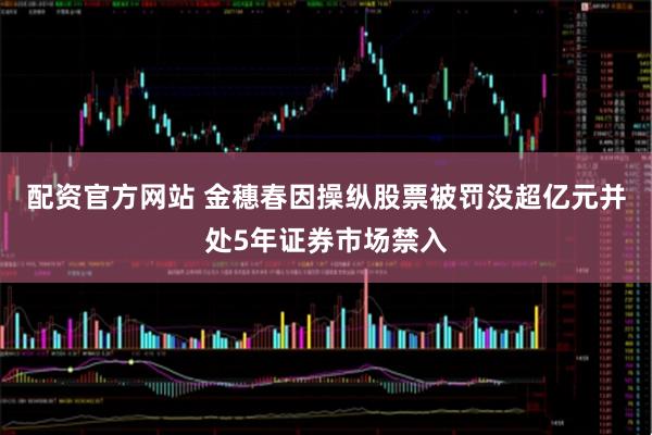 配资官方网站 金穗春因操纵股票被罚没超亿元并处5年证券市场禁入