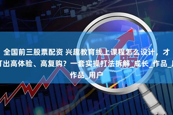 全国前三股票配资 兴趣教育线上课程怎么设计，才能打出高体验、高复购？一套实操打法拆解_成长_作品_用户