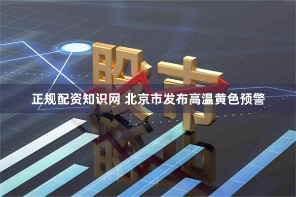 正规配资知识网 北京市发布高温黄色预警