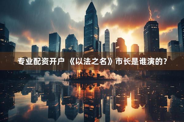 专业配资开户 《以法之名》市长是谁演的？