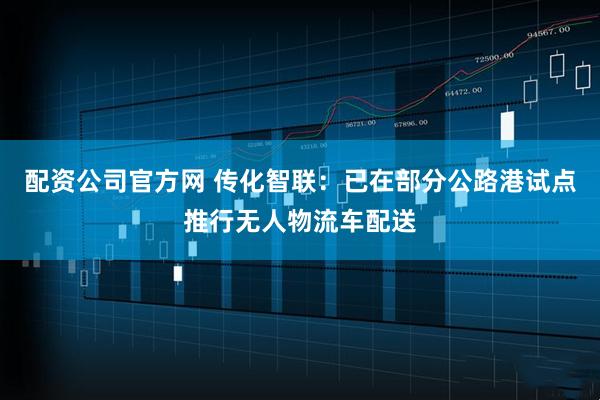 配资公司官方网 传化智联：已在部分公路港试点推行无人物流车配送