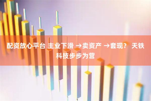 配资放心平台 主业下滑 →卖资产 →套现？ 天铁科技步步为营