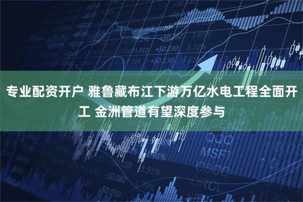 专业配资开户 雅鲁藏布江下游万亿水电工程全面开工 金洲管道有望深度参与