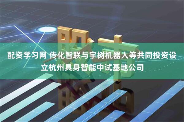 配资学习网 传化智联与宇树机器人等共同投资设立杭州具身智能中试基地公司