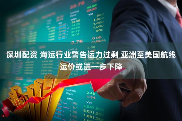 深圳配资 海运行业警告运力过剩 亚洲至美国航线运价或进一步下降