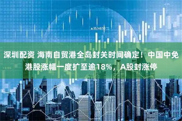 深圳配资 海南自贸港全岛封关时间确定！中国中免港股涨幅一度扩至逾18%，A股封涨停