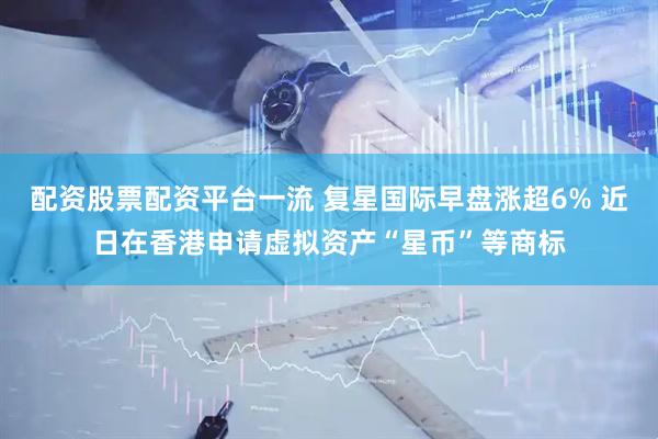 配资股票配资平台一流 复星国际早盘涨超6% 近日在香港申请虚拟资产“星币”等商标