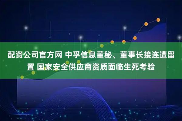 配资公司官方网 中孚信息董秘、董事长接连遭留置 国家安全供应商资质面临生死考验
