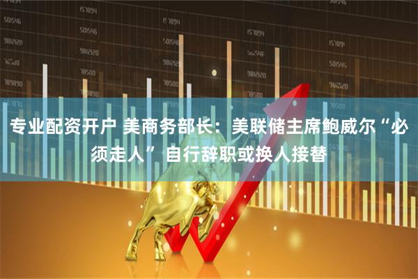 专业配资开户 美商务部长：美联储主席鲍威尔“必须走人” 自行辞职或换人接替