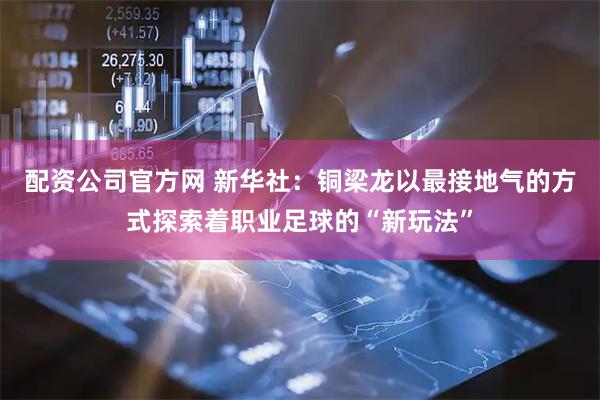 配资公司官方网 新华社：铜梁龙以最接地气的方式探索着职业足球的“新玩法”