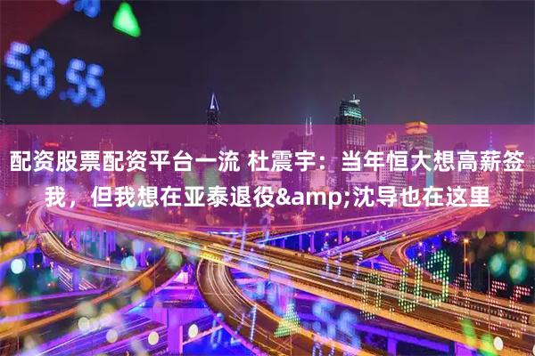 配资股票配资平台一流 杜震宇：当年恒大想高薪签我，但我想在亚泰退役&沈导也在这里