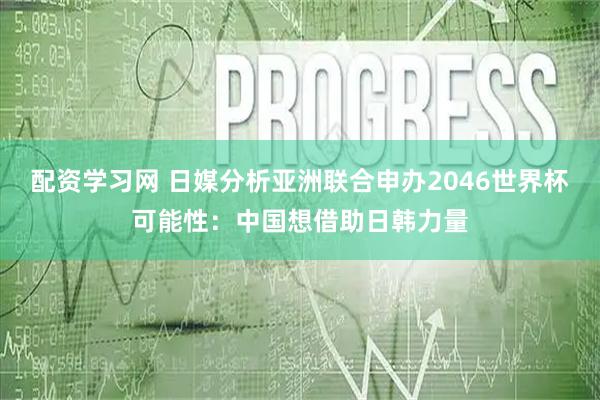 配资学习网 日媒分析亚洲联合申办2046世界杯可能性：中国想借助日韩力量