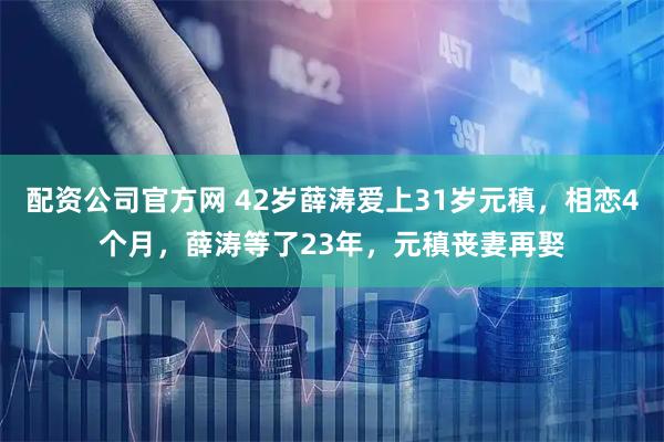 配资公司官方网 42岁薛涛爱上31岁元稹，相恋4个月，薛涛等了23年，元稹丧妻再娶