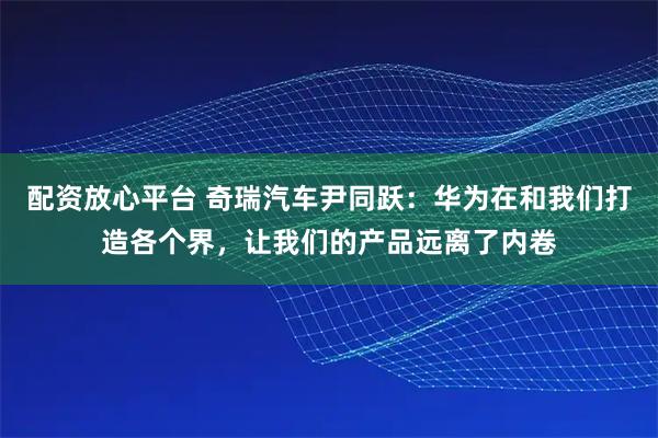 配资放心平台 奇瑞汽车尹同跃:华为在和我们打造各个界,让我们的产品远离了内卷