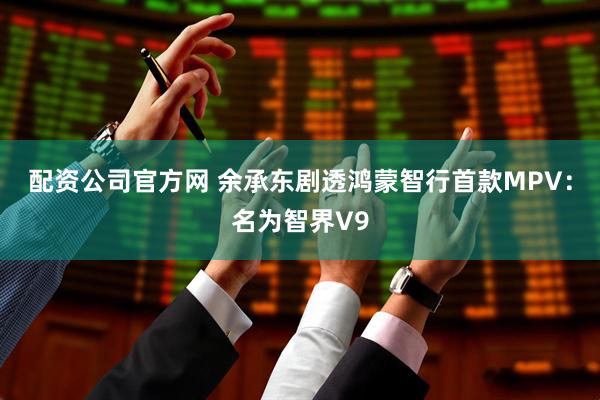 配资公司官方网 余承东剧透鸿蒙智行首款MPV：名为智界V9