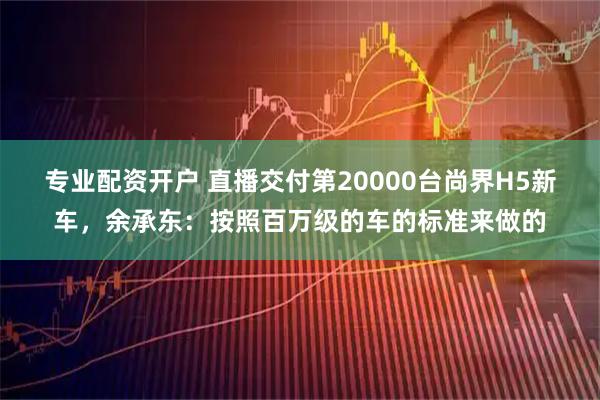 专业配资开户 直播交付第20000台尚界H5新车，余承东：按照百万级的车的标准来做的