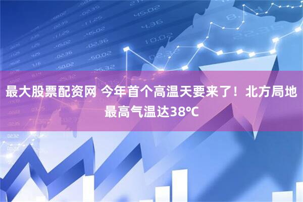 最大股票配资网 今年首个高温天要来了！北方局地最高气温达38℃