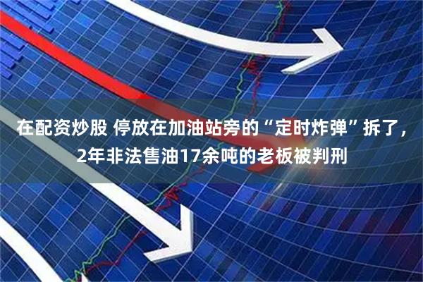在配资炒股 停放在加油站旁的“定时炸弹”拆了，2年非法售油17余吨的老板被判刑