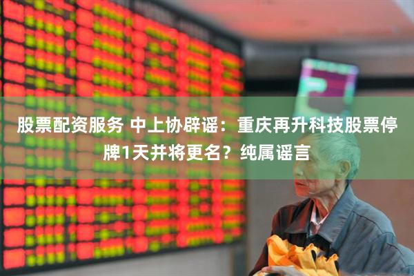 股票配资服务 中上协辟谣：重庆再升科技股票停牌1天并将更名？纯属谣言
