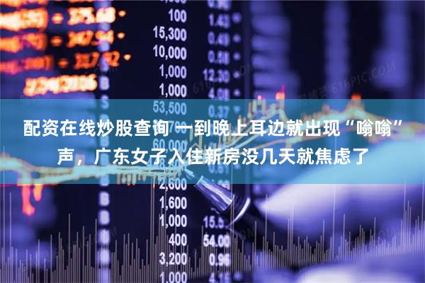 配资在线炒股查询 一到晚上耳边就出现“嗡嗡”声，广东女子入住新房没几天就焦虑了