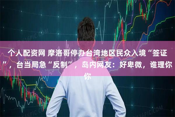 个人配资网 摩洛哥停办台湾地区民众入境“签证”,台当局急“反制”,岛内网友:好卑微,谁理你