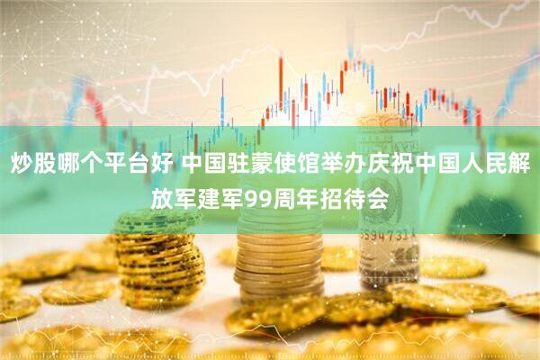 炒股哪个平台好 中国驻蒙使馆举办庆祝中国人民解放军建军99周年招待会