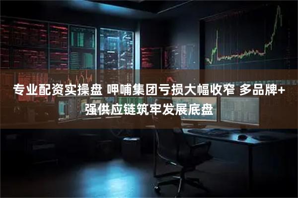 专业配资实操盘 呷哺集团亏损大幅收窄 多品牌+强供应链筑牢发展底盘